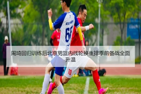 周琦回归训练后北京男篮内线轮换重排季前备战全面升温